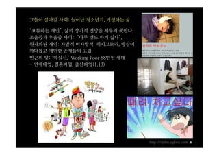 그들이 살아갈 사회: 늘어난 청소년기, 기생하는 삶

“표류하는 개인”, 삶의 장기적 전망을 세우지 못한다.
조울증과 우울증 사이: “아무 것도 하기 싫다”,
원자화된 개인: 자발적 비자발적 히키고모리, 방살이
까다롭고 예민한 존재들의 고립
빈곤의 덫: ‘떡실신,’ Working Poor 88만원 세대
- 연애태업, 결혼파업, 출산파업(1.13)




                                     http://djibis.egloos.com ▲
 