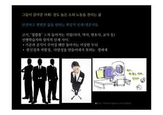 그들이 살아갈 사회: 강도 높은 소외 노동을 견디는 삶

안전하고 평범한 삶을 원하는 획일적 인재/생존자들

고시, ‘철밥통’ 士자 들어가는 직업(의사, 약사, 변호사, 교사 등)
선행학습자와 창의적 인재 사이:
•기준과 공식이 주어질 때만 돌아가는 비상한 두뇌
• 헌신성과 자발성, 다양성을 만들어내지 못하는 생태계




                              ▲http://thereal.egloos.com/taghttp
 