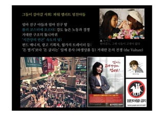 그들이 살아갈 사회: 파워 엘리트 엄친아들

엄마 친구 아들과 엄마 친구 딸
롤러 코스터에 오르다: 강도 높은 노동과 경쟁
거대한 구조의 톱니바퀴
‘시간상의 빈곤’ 속도의 덫:                 ▲ 뉴시스
                                 원더걸스, 그래 니들이 고생이 많다
펀드 매니저, 광고 기획자, 월가의 트레이더 등:
‘돈 벌기’보다 ‘돈 굴리는’ 일에 종사 (파생상품 등) 거대한 돈의 전쟁 (the Vulture)
 