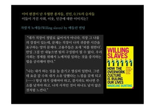 이미 판결이 난 우월한 종자들, 선민, 0.1%의 승자들
이들이 가진 사회, 이웃, 인간에 대한 이미지는?

자발적 노예들(Willing slaves) by 매들린 번팅


  “내가 직장이 정말로 싫어서가 아니다. 직장 그 나름
  의 장점이 있는데, 문제는 직장이 나의 귀중한 시간을
  요구하는 양의 문제다. 고용주들은 요새 ‘피를 원한다’.
  만일 그걸 안 내놓으면 팀의 구성원이 될 수 없다. 우리
  사회는 경제를 위해서 노예처럼 일하는 것을 중지하는
  법을 궁리해야 한다.”

  “나는 내가 하는 일을 늘 즐기고 열심히 일한다. 그런
  데 요즘 갈 수록 내가 소유 당했다는 느낌을 갖게 되고
  (……) 항상 대기 상태여야 하고, 잠시라도 떠나면 주
  소를 남겨야 하고. 나의 사적인 것이 하나도 남지 않은
  것처럼 느낀다.”
 