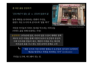 좀 다른 삶을 상상하기

‘공유개념’이 없는 삶 vs 공유와 돌봄의 삶

동네 책방을 유지하려는 뮌헨의 주민들,
핀란드 작은 도시의 록 콘서트와 ‘곁불 쬐기’

                                     (cc) Kristof Borkowski
서민층 아이들의 아파트 통과를 막으려는 어머니들
(아파트 값을 위해 단결하는 주민)

토건국가: 1970년대 일본, 다나카 일본 수상이 채택한 정책
대규모 토건 사업을 통해 지방의 토호나 토건업자 중심의
 사회 인프라를 만들어 내고, 개발의 이권을 주는 대신에
  비자금과 표를 주고 받는 정경 유착의 관계로 고착

   ┗   “개발 국가의 가장 타락한 형태로서 토건업과 정치권이 유착하여
          세금을 탕진하고 자연을 파괴하는 국가” 홍성태(2005)

주민을 도구화, 하드웨어 짓는 것.
 
