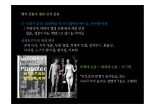 위기 상황에 대한 인식 공유

③ '사회'의 감각, 창의적일 여지가 없어진 아이들, 한국의 미래
 : 무한경쟁,적대적 경쟁 상황에서 자란 인간,
   생존, 성공이라는 개념으로 달리는 아이들

신자유주의의 체제 원리
 승자 독식, 적자 생존, 무한 경쟁, 적대적 경쟁, 성과주의, 효율성,
 가시성, 도구적 합리성, 형식성, 지표화




                         폭력에 순응 = 체제에 순응 = 무기력

                         “저항조차 발전의 동력으로 삼는
                         자본주의의 놀라운 생명력”(깁슨 그래함)
 