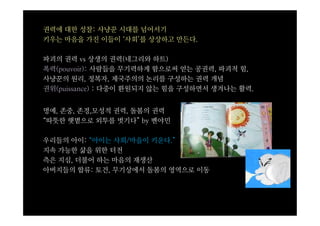 권력에 대한 성찰: 사냥꾼 시대를 넘어서기
키우는 마음을 가진 이들이 ‘사회’를 상상하고 만든다.

파괴의 권력 vs 상생의 권력(네그리와 하트)
폭력(pouvoir): 사람들을 무기력하게 함으로써 얻는 공권력, 파괴적 힘,
사냥꾼의 원리, 정복자, 제국주의의 논리를 구성하는 권력 개념
권위(puissance) : 다중이 환원되지 않는 힘을 구성하면서 생겨나는 활력.


명예, 존중, 존경,모성적 권력, 돌봄의 권력
“따뜻한 햇볕으로 외투를 벗기다” by 벤야민

우리들의 아이: “아이는 사회/마을이 키운다.”
지속 가능한 삶을 위한 터전
측은 지심, 더불어 하는 마음의 재생산
아버지들의 합류: 토건, 무기상에서 돌봄의 영역으로 이동
 