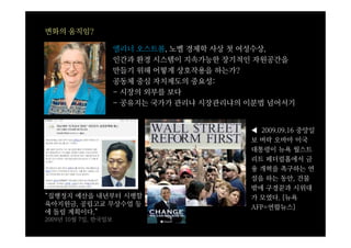 변화의 움직임?

                     엘리너 오스트롬, 노벨 경제학 사상 첫 여성수상,
                     인간과 환경 시스템이 지속가능한 장기적인 자원공간을
                     만들기 위해 어떻게 상호작용을 하는가?
                     공동체 중심 자치제도의 중요성:
                     - 시장의 외부를 보다
                     - 공유지는 국가가 관리냐 시장관리냐의 이분법 넘어서기


                                           ◀ 2009.09.16 중앙일
                                           보 버락 오바마 미국
                                           대통령이 뉴욕 월스트
                                           리트 페더럴홀에서 금
                                           융 개혁을 촉구하는 연
                                           설을 하는 동안, 건물
                                           밖에 구경꾼과 시위대
“집행정지 예산을 내년부터 시행할                         가 모였다. [뉴욕
육아지원금, 공립고교 무상수업 등                         AFP=연합뉴스]
에 돌릴 계획이다.”
2009년 10월 7일, 한국일보
 