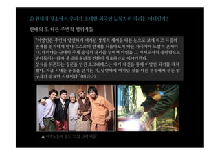 2) 환대의 장소에서 우리가 초대한 외국인 노동자의 자리는 어디인가?

현대의 또 다른 주변적 행위자들

 “이방인은 주인이 당연하게 여기던 상식적 세계를 다른 눈으로 보게 하고 다름의
 존재를 진지하게 만나 스스로의 한계를 되돌아보게 하는 자극이자 도발의 존재이
 다. 데리다는 근대의 주체 중심의 윤리를 넘어서 타인을 그 자체로서의 충만함으로
 받아들이는 타자 중심의 윤리적 전환이 필요하다고 이야기한다.
 상식을 뒤흔드는 질문을 던진 소크라테스는 자기 자신을 통해 이방인 되기를 자처
 했다. 지금 시대는 물음을 던지는 자, 당연하게 여기던 것을 다른 관점에서 묻는 탐
 구자가 중요한 시대이다.”(데리다)




   ▲ 이주노동자 밴드 ‘스탑 크랙 다운’
 