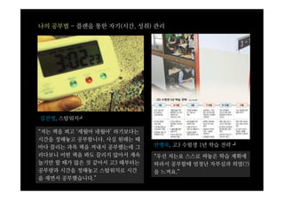 나의 공부법 - 플랜을 통한 자기(시간, 성취) 관리




김진명, 스탑워치┛

“저는 책을 펴고 ‘세월아 네월아’ 하기보다는
시간을 정해놓고 공부합니다. 사실 원래는 때
마다 끌리는 과목 책을 꺼내서 공부했는데 그    안병욱, 고3 수험생 1년 학습 전략 ┛
러다보니 어떤 책을 봐도 끌리지 않아서 계속    “우선 저는요 스스로 짜놓은 학습 계획에
놀기만 할 때가 많은 것 같아서 고3 때부터는   따라서 공부할때 엄청난 자부심과 희열(?)
공부량과 시간을 정해놓고 스탑워치로 시간      을 느껴요.”
을 재면서 공부했습니다.”
 