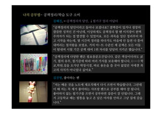 나의 공부법- 공책정리/학습 도구 소비
           김혜진, ←공책정리의 달인, ↓필기구 얼리 어답터

           “공책정리의 달인이라고 들어나 보셨나요? 결벽증이 있거나 굉장히
           깔끔한 성격인 건 아닌데, 이상하게도 공책정리 할 땐 미치광이 완벽
           주의자가 되는 절 발견할 수 있었어요. 모든 과목을 일단 정리부터 하
           고 시작을 하는데, 몇 시간씩 정리를 하다가도 마음에 안 들면 다 뜯어
           내버리는 철저함을 보였죠. 거의 아~트 수준인 제 공책은 모든 이들
           이 탐내며 시험 기간 공책 대여 1위 자리를 당당히 지키곤 했습니다.”

           “공책정리에 다양한 펜은 필요충분조건입니다. 같은 색상이더라도 굵
           기, 펄의 유무, 필기감에 따라 여러 가지를 보유해야 합니다. (……) 학
           교,학원,집을 오가던 학창시절, 따로 용돈을 쓸 곳아 없었던 저에겐 최
           고의 사치가 아니었나 싶어요.”

           김진명, 좋아하는 펜

           “저는 배운 것을 노트에 재조직해서 다시 쓰면서 학습합니다. 그런데
           이 때 저는 꼭 제가 좋아하는 샤프랑 펜으로 공부를 해야 잘 됩니다.
           좋아하지 않는 필기구를 쓰면서 공부하면 집중이 잘 안됩니다. 그래
           서 고등학교 때는 필통을 놓고 온 날은 야자를 안하고 그냥 집에 갔습
           니다.”
 