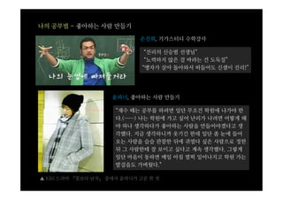 나의 공부법 - 좋아하는 사람 만들기

                            손진회, 기가스터디 수학강사

                              “진리의 신승범 선생님”
                              “노력하지 않은 걸 바라는 건 도둑질”
                             “맹자가 살아 돌아와서 떠들어도 신샘이 진리!”




                    윤하늬, 좋아하는 사람 만들기

                     “재수 때는 공부를 하려면 일단 무조건 학원에 나가야 한
                     다.(……) 나는 학원에 가고 싶어 난리가 나려면 어떻게 해
                     야 하나 생각하다가 좋아하는 사람을 만들어야겠다고 생
                     각했다. 지금 생각하니까 웃기긴 한데 일단 좀 눈에 들어
                     오는 사람을 슬슬 관찰한 뒤에 귀엽다 싶은 사람으로 정한
                     뒤 그 사람한테 잘 보이고 싶다고 계속 생각했다. 그렇게
                     일단 마음이 동하면 매일 아침 벌떡 일어나지고 학원 가는
                     발걸음도 가벼웠다.”

▲ KBS 드라마 『꽃보다 남자』 중에서 윤하늬가 고른 한 컷
 