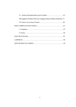 x
4.7. Analisis Pemisahan Biaya Semi Variabel ……………….………….63
4.8 Anggaran Produksi Statis dan Anggaran Biaya Produksi feleksibel..72
4.9 Analisis Varians Biaya Produksi ……………………………………..……80
BAB V SIMPULAN DAN SARAN……………………………………………..81
5.1 Simpulan……………………………………………………………...87
5.2 Saran………………………………………………………………….88
DAFTAR PUSTAKA……………………………………………………………89
LAMPIRAN……………………………………………………………………...90
DAFTAR RIWAYAT HIDUP…………………………………………………...94
 