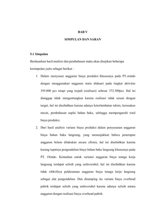 BAB V
SIMPULAN DAN SARAN
5.1 Simpulan
Berdasarkan hasil analisis dan pembahasan maka akan disajikan beberapa
kesimpulan yaitu sebagai berikut :
1. Dalam menyusun anggaran biaya produksi khususnya pada PT.orindo
dengan menggunakan anggaran statis didasari pada tingkat aktivitas
395.000 pcs tetapi yang terjadi (realisasi) sebesar 372.500pcs. Hal ini
dianggap tidak menguntungkan karena realisasi tidak sesuai dengan
target, hal ini disebabkan karena adanya keterlambatan teknis, kerusakan
mesin, pembahasan suplai bahan baku, sehingga mempengaruhi total
biaya produksi.
2. Dari hasil analisis varians biaya produksi dalam penyusunan anggaran
biaya bahan baku langsung, yang menunjukkan bahwa penerapan
anggaran belum dilakukan secara efisien, hal ini disebabkan karena
kurang tepatnya pengendalian biaya bahan baku langsung khususnya pada
PT. Orindo. Kemudian untuk variansi anggaran biaya tenaga kerja
langsung terdapat selisih yang unfavorabel, hal ini disebabkan karena
tidak efektifnya pelaksanaan anggaran biaya tenaga kerja langsung
sebagai alat pengendalian. Dan disamping itu varians biaya overhead
pabrik terdapat selisih yang unfavorabel karena adanya selisih antara
anggaran dengan realisasi biaya overhead pabrik.
 