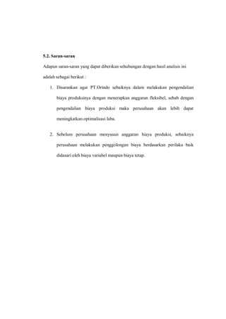 5.2. Saran-saran
Adapun saran-saran yang dapat diberikan sehubungan dengan hasil analisis ini
adalah sebagai berikut :
1. Disarankan agar PT.Orindo sebaiknya dalam melakukan pengendalian
biaya produksinya dengan menerapkan anggaran fleksibel, sebab dengan
pengendalian biaya produksi maka perusahaan akan lebih dapat
meningkatkan optimalisasi laba.
2. Sebelum perusahaan menyusun anggaran biaya produksi, sebaiknya
perusahaan melakukan penggolongan biaya berdasarkan perilaku baik
didasari oleh biaya variabel maupun biaya tetap.
 
