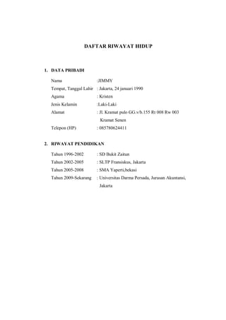 DAFTAR RIWAYAT HIDUP
1. DATA PRIBADI
Nama :JIMMY
Tempat, Tanggal Lahir : Jakarta, 24 januari 1990
Agama : Kristen
Jenis Kelamin :Laki-Laki
Alamat : Jl. Kramat pulo GG.v/b.155 Rt 008 Rw 003
Kramat Senen
Telepon (HP) : 085780624411
2. RIWAYAT PENDIDIKAN
Tahun 1996-2002 : SD Bukit Zaitun
Tahun 2002-2005 : SLTP Fransiskus, Jakarta
Tahun 2005-2008 : SMA Yaperti,bekasi
Tahun 2009-Sekarang : Universitas Darma Persada, Jurusan Akuntansi,
Jakarta
 