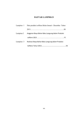 xiv
DAFTAR LAMPIRAN
Lampiran 1 Data produksi softlens Bulan Januari - Desember Tahun
2013……………………………….…………………..90
Lampiran 2 Anggaran Biaya Bahan Baku Langsung dalam Produksi
softlens 2013 ………………..………………………..91
Lampiran 3 Realisasi Biaya Bahan Baku Langsung dalam Produksi
Softlens Tahun 2013………………………………………………………92
 