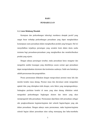1
BAB I
PENDAHULUAN
1.1. Latar Belakang Masalah
Kemajuan dan perkembangan teknologi membawa dampak positif yang
sangat besar terhadap perkembangan perusahaan yang dapat menghasilakan
kemampuan suatu perusahaan dalam menghasilkan produk yang beragam. Hal ini
menyebabkan terjadinya persaingan yang semakin ketat dalam dunia usaha
terutama bagi perusahaan-perusahaan yang menghasilkan dan mendistribusikan
produk yang sejenis.
Dengan adanya persaingan tersebut, maka perusahaan harus mengatur dan
mengelola sumber keuangan yang dimilikinya secara cermat agar perusahaan
dapat mempertahankan eksistensi dan kontinuitas usahanya. Salah satu bentuknya
adalah perencanaan dan pengendalian.
Proses perencanaan dilakukan dengan mengevaluasi prestasi masa lalu dan
menilai kondisi masa datang. Prestasi masa lalu dievaluasi untuk mengetahui
apakah laba yang ditetapkan telah dicapai, serta faktor yang mempengaruhinya.
Sedangkan penilaian kondisi di masa yang akan datang dilakukan untuk
mengetahui perkembangan lingkungan ekstern dan intern yang akan
mempengaruhi laba perusahaan. Perencanaan diperlukan oleh perusahaan sebagai
alat pengkoordinasian kegiatan-kegiatan dari seluruh bagian-bagian yang ada
dalam perusahaan. Dengan adanya suatu perencanaan, maka kegiatan-kegiatan
seluruh bagian dalam perusahaan akan saling menunjang dan bahu-membahu
 