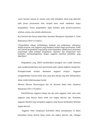 secara bersama menuju ke sasaran yang telah ditetapkan. Hasil yang diperoleh
pada proses perencanaan akan menjadi dasar untuk melakukan fungsi
pengendalian. Proses pengendalian dapat berfokus pada peristiwa-peristiwa
sebelum, selama, atau setelah sebuah proses.
Ray Garrison dan Noreen dalam buku Akuntansi Manajerial, terjemahan A. Totok
Budisantoso (2010:111) bahwa :
“Pengendalian sebagai perbandingan berlanjut atas pelaksanaan sebenarnya
dengan program, atau anggaran yang disiapkan melalui fungsi perencanaan. Salah
satu metode pengendalian yang paling umum digunakan, adalah proses penentuan
target-target untuk berbagai pengeluaran organisasi dan pengawasan hasil
kemudian membandingkannya dengan anggaran membuat perubahan yang
diperlukan”.
Pengendalian yang efektif membutuhkan perangkat atau wadah informasi
guna mengkomunikasikan hasil perencanaan pada seluruh tingkatan manajemen.
Perangkat/wadah tersebut dinamakan anggaran (budget). Anggaran
menggambarkan rencana untuk masa yang akan datang yang akan diekspresikan
dalam istilah-istilah keuangan formal.
Menurut Darsono Prawironegoro dan Ari Purwanti dalam buku Akuntansi
Manajemen (2011:133) bahwa :
Fleksibilitasnya anggaran terbagi atas dua yaitu anggaran statis yaitu suatu
anggaran yang disusun hanya untuk satu tingkat aktivitas saja. Kemudian
anggaran fleksibel yang merupakan anggaran yang disusun berdasarkan beberapa
tingkat aktivitas.
Anggaran Statis mempunyai kelemahan dalam penerapannya di dalam
perusahaan karena disusun hanya untuk satu tingkat aktivitas saja, sehingga
 