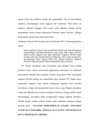 kurang efektif jika dijadikan sebagai alat pengendalian. Hal ini menyebabkan
terjadinya penyimpangan antara anggaran dan realitasnya. Oleh karena itu
anggaran fleksibel dianggap lebih cocok untuk dijadikan sebagai prinsip
pengendalian karena disusun berdasarkan beberapa tingkat aktivitas, sehingga
pengendalian menjadi lebih efektif dan efisien.
Selanjutnya Darsono Prawironegoro dan Ari Purwanti (2011:134) mengemukakan
bahwa :
pada pengukuran kinerja yang memberikan akibat lanjut bagi kemampuan
mengantisipasi perubahan-perubahan yang terjadi pada tingkat aktivitas
dalam periode anggaran dan dapat digunakan Anggaran fleksibel dapat
menjadi salah satu alternatif dalam memberikan solusi untuk menganalisis
penyimpangan biaya dengan lebih baik. Dengan demikian anggaran
fleksibel sangat bermanfaat dalam pengendalian biaya produksi.
PT. Orindo merupakan suatu perusahaan yang bergerak dalam bidang
produksi soflens. Dalam penyusunan anggarannya, perusahaan ini melakukan
pengendalian terhadap biaya produksi. Namun, perusahaan belum menerapkan
anggaran fleksibel sebagai alat pengendalian biaya produksi. PT. Orindo hanya
menerapkan anggaran statis, dimana pelaksanaan anggaran statis memiliki
keterbatasan sebagai alat pengendalian karena situasi yang dihadapi perusahaan
sangat sulit diprediksi dan kurang menyajikan informasi sehingga apabila terjadi
penyimpangan, perusahaan dapat mengantisipasi dengan tindakan perbaikan.
Melihat kondisi tersebut, penulis tertarik untuk melakukan penelitian dengan
memilih judul : “ANALISIS PERBANDINGAN ANTARA ANGGARAN
STATIS DAN FLEKSIBEL SEBAGAI ALAT BANTU PENGENDALIAN
BIAYA PRODUKSI PT. ORINDO”.
 