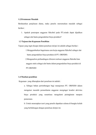1.2.Perumusan Masalah
Berdasarkan penjelasan diatas, maka penulis merumuskan masalah sebagai
berikut :
1. Apakah penerapan anggaran fleksibel pada PT.orindo dapat dijadikan
sebagai alat bantu pengendalian biaya produksi?
1.3 Tujuan dan Kegunaan Penelitian
Tujuan yang ingin dicapai dalam penulisan skripsi ini adalah sebagai berikut :
1.Menggambarkan bagaimana cara kerja anggaran fleksibel sebagai alat
bantu pengendalian biaya produksi di PT. ORINDO.
2.Menganalisis perbandingan efisiensi realisasi anggaran fleksibel dan
anggara statis sebagai alat bantu dalam pengendalian biaya produksi di
PT.ORINDO
1.4 Manfaat penelitian
Kegunaan yang diharapkan dari penulisan ini adalah :
a. Sebagai bahan pertimbangan bagi manajemen PT. ORINDO dalam
mengatasi masalah pemanfaatan anggaran mengingat kondisi aktivitas
biaya produksi yang senantiasa mengalami peningkatan maupun
penurunan.
b. Untuk menerapkan teori yang penulis dapatkan selama di bangku kuliah
yang berhubungan dengan penulisan skripsi ini.
 