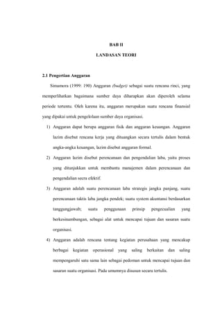 BAB II
LANDASAN TEORI
2.1 Pengertian Anggaran
Simamora (1999: 190) Anggaran (budget) sebagai suatu rencana rinci, yang
memperlihatkan bagaimana sumber daya diharapkan akan diperoleh selama
periode tertentu. Oleh karena itu, anggaran merupakan suatu rencana finansial
yang dipakai untuk pengelolaan sumber daya organisasi.
1) Anggaran dapat berupa anggaran fisik dan anggaran keuangan. Anggaran
lazim disebut rencana kerja yang dituangkan secara tertulis dalam bentuk
angka-angka keuangan, lazim disebut anggaran formal.
2) Anggaran lazim disebut perencanaan dan pengendalian laba, yaitu proses
yang ditunjukkan untuk membantu manajemen dalam perencanaan dan
pengendalian secra efektif.
3) Anggaran adalah suatu perencanaan laba strategis jangka panjang, suatu
perencanaan taktis laba jangka pendek; suatu system akuntansi berdasarkan
tanggungjawab; suatu penggunaan prinsip pengecualian yang
berkesinambungan, sebagai alat untuk mencapai tujuan dan sasaran suatu
organisasi.
4) Anggaran adalah rencana tentang kegiatan perusahaan yang mencakup
berbagai kegiatan operasional yang saling berkaitan dan saling
mempengaruhi satu sama lain sebagai pedoman untuk mencapai tujuan dan
sasaran suatu organisasi. Pada umumnya disusun secara tertulis.
 