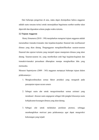 Dari beberapa pengertian di atas, maka dapat disimpulkan bahwa anggaran
adalah suatu rencana terinci untuk menunjukkan bagaimana sumber-sumber akan
diperoleh dan digunakan selama jangka waktu tertentu.
2.2 Tujuan Anggaran
Henry Simamora (2010 : 190) menjabarkan mengenai tujuan anggaran adalah
meramalkan transaksi-transaksi dan kejadian-kejadian finansial dan nonfinansial
dimasa yang akan datang. Penganggaran mengidentifikasikan sasaran-sasaran
finansial dan operasi tertentu yang menjadi tujuan manajemen dimasa yang akan
datang. Sasaran-sasaran ini, yang memberikan arah bagi kegiatan-kegiatan dan
transaksi-transaksi perusahaan diharapkan mampu menghasilkan laba yang
memuaska.
Menurut Suprmiyono (2009 : 345) anggaran mempuyai beberapa tujuan dalam
pelaksanaanya :
1. Mengkoordinasikan semua faktor produksi yang mengarah pada
pencapaian tujuan secara umum
2. Sebagai suatu alat untuk mengestimasikan semua estimasi yang
mendasari disusun suatu angngaran sebagai titik pangkal disusunya suatu
kebijaksanan keuangan dimasa yang akan datang.
3. Sebagai alat untuk melakukan penilaian prestasi, sehingga
membangkitkan motivasi para pelaksananya agar dapat mengoreksi
kekurangan yang terjadi
 