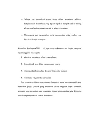 4. Sebagai alat komunikasi semua fungsi dalam perusahaan sehingga
kebijaksanaan dan metode yang dipilih dapat di mengerti dan di dukung
oleh semua bagian, untuk tercapainya tujuan perusahaan.
5. Menampung dan menganalisis serta memutuskan setiap usulan yang
berkaitan dengan keuangan.
Kemudian Supriyono (2011 : 116) juga mengemukakan secara singkat mengenai
tujuan anggaran pokok yaitu
1. Memaksa manajer membuat rencana kerja.
2. Sebagai tolak ukur dalam mengevaluasi kinerja
3. Meningkatkan komunikasi dan koordinasi antar manajer
4. Membantu pengambilan keputusan.
Dari pemaparan di atas, maka tujuan disusunnya suatu anggaran adalah agar
kebutuhan jangka pendek yang tercantum dalam anggaran dapat terpenuhi,
anggaran akan menuntun agar pencapaian tujuan jangka pendek tetap konsisten
sesuai dengan tujuan dan sasaran perusahaan.
 