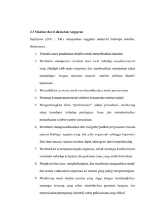 2.3 Manfaat dan Kelemahan Anggaran
Supriyono (2011 : 344), menyatakan anggaran memiliki beberapa manfaat,
diantaranya :
1. Tersedia suatu pendekatan disiplin untuk menyelesaikan masalah.
2. Membantu manajemen membuat studi awal terhadap masalah-masalah
yang dihadapi oleh suatu organisasi dan membiasakan manajemen untuk
mempelajari dengan seksama masalah tersebut sebelum diambil
keputusan.
3. Menyediakan cara-cara untuk memformalisasikan usaha perencanaan.
4. Menutup kemacetan potensial sebelum kemacetan tersebut terjadi.
5. Mengembangkan iklim “profitminded” dalam perusahaan, mendorong
sikap kesadaran terhadap pentingnya biaya dan memaksimalkan
pemanfaatan sumber-sumber perusahaan.
6. Membantu mengkoordinasikan dan mengintergasikan penyusunan rencana
operasi berbagai segmen yang ada pada organisasi sehingga keputusan
final dan rencana-rencana tersebut dapat terintegrasi dan komprehenship.
7. Memberikan kesempatan kepada organisasi untuk meninjau kembalisecara
sistematis terhadap kebijakan dan pedoman dasar yang sudah ditentukan.
8. Mengkoordinasikan, menghubungkan, dan membantu mengarahkan modal
dan semua usaha-usaha organisasi ke saluran yang paling menguntungkan.
9. Mendorong suatu standar prestasi yang tinggi dengan membangkitkan
semangat bersaing yang sehat, menimbulkan perasaan berguna, dan
menyediakan perangsang (insentif) untuk pelaksanaan yang efektif.
 