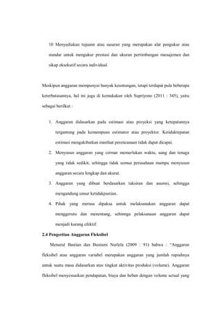 10 Menyediakan tujuann atau sasaran yang merupakan alat pengukur atau
standar untuk mengukur prestasi dan ukuran pertimbangan manajemen dan
sikap eksekutif secara individual.
Meskipun anggaran mempunyai banyak keuntungan, tetapi terdapat pula beberapa
keterbatasannya, hal ini juga di kemukakan oleh Supriyono (2011 : 345), yaitu
sebagai berilkut :
1. Anggaran didasarkan pada estimasi atau proyeksi yang ketepatannya
tergantung pada kemampuan estimator atau proyektor. Ketidaktepatan
estimasi mengakibatkan manfaat perencanaan tidak dapat dicapai.
2. Menyusun anggaran yang cermat memerlukan waktu, uang dan tenaga
yang tidak sedikit, sehingga tidak semua perusahaan mampu menyusun
anggaran secara lengkap dan akurat.
3. Anggaran yang dibuat berdasarkan taksiran dan asumsi, sehingga
mengandung unsur ketidakpastian.
4. Pihak yang merasa dipaksa untuk melaksanakan anggaran dapat
menggerutu dan menentang, sehinnga pelaksanaan anggaran dapat
menjadi kurang efektif.
2.4 Pengertian Anggaran Fleksibel
Menurut Bastian dan Bustami Nurlela (2009 : 91) bahwa : “Anggaran
fleksibel atau anggaran variabel merupakan anggaran yang jumlah rupiahnya
untuk suatu masa didasarkan atas tingkat aktivitas produksi (volume). Anggaran
fleksibel menyesuaikan pendapatan, biaya dan beban dengan volume actual yang
 