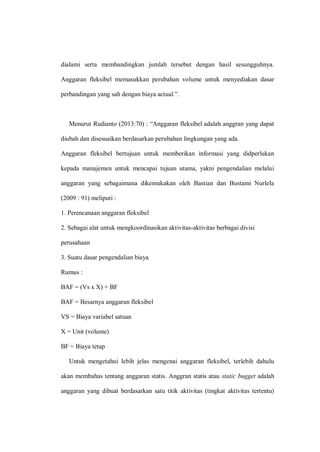 dialami serta membandingkan jumlah tersebut dengan hasil sesungguhnya.
Anggaran fleksibel memasukkan perubahan volume untuk menyediakan dasar
perbandingan yang sah dengan biaya actual.”.
Menurut Rudianto (2013:70) : “Anggaran fleksibel adalah anggran yang dapat
diubah dan disesuaikan berdasarkan perubahan lingkungan yang ada.
Anggaran fleksibel bertujuan untuk memberikan informasi yang didperlukan
kepada manajemen untuk mencapai tujuan utama, yakni pengendalian melalui
anggaran yang sebagaimana dikemukakan oleh Bastian dan Bustami Nurlela
(2009 : 91) meliputi :
1. Perencanaan anggaran fleksibel
2. Sebagai alat untuk mengkoordinasikan aktivitas-aktivitas berbagai divisi
perusahaan
3. Suatu dasar pengendalian biaya
Rumus :
BAF = (Vs x X) + BF
BAF = Besarnya anggaran fleksibel
VS = Biaya variabel satuan
X = Unit (volume)
BF = Biaya tetap
Untuk mengetahui lebih jelas mengenai anggaran fleksibel, terlebih dahulu
akan membahas tentang anggaran statis. Anggran statis atau static bugget adalah
anggaran yang dibuat berdasarkan satu titik aktivitas (tingkat aktivitas tertentu)
 