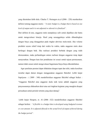 yang ditentukan lebih dulu. Charles T. Hornegen et.a.l (2006 : 228) memberikan
definisi tentang anggaran stastis : “A static budget is a budget that is based on one
level of output and it is not adjusted or altered it is finalized”.
Dari definisi di atas, anggaran statis nampaknya sulit untuk dijadikan alat bantu
untuk mengevaluasi kinerja. Hasil yang sesungguhnya selalu dibandingkan
dengan biaya yang dianggarkan pada tingkat aktivitas mula-mula. Jika volume
produksi secara relatif tetap dari waktu ke waktu, maka anggaran statis akan
berfungsi dengan baik. Jika realisasi produksi berbeda dengan yang telah
direncanakan, maka perbandingan antara raelisasi dengan anggaran tetap dapat
menyesatkan. Dengan kata lain pendekatan ini sesuai untuk tujuan perencanaan,
namun tidak sesuai untuk mengevaluasi bagaimana biaya-biaya dikendaliakan.
Agar penilaian prestasi dapat dilakukan dengan tepat dan teliti, maka kesulitan
tersebut dapat diatasi dengan menggunakan anggaran fleksibel. Lebih lanjut
Supriyono : ( 2009 : 340) mendefinisikan anggaran fleksibel sebagai beikut :
“Anggaran fleksibel atau anggaran skala naik turun adalah anggaran yang
penyusunannya didasarkan deret atau seri tingktan kegiatan yang mungkin dicapai
perusahaan untuk periode tertentu yang akan datang”.
Lebih lanjut Horgren, et. Al (2006 :322) mendefinisikan anggaran fleksibel
sebagai berikut : “A flexible is a budget that is developed using budgeted revenue
or cost amount. It is adjusted (flexed) to the actual level of output achieved during
the budget period”.
 