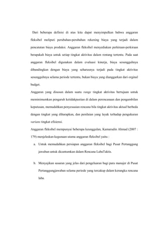 Dari beberapa definisi di atas kita dapat menyimpulkan bahwa anggaran
fleksibel meliputi perubahan-perubahan rekening biaya yang terjadi dalam
pencatatan biaya produksi. Anggaran fleksibel menyediakan perkiraan-perkiraan
berapakah biaya untuk setiap tingkat aktivitas dalam rentang tertentu. Pada saat
anggaran fleksibel digunakan dalam evaluasi kinerja, biaya sesungguhnya
dibandingkan dengan biaya yang seharusnya terjadi pada tingkat aktivitas
sesungguhnya selama periode tertentu, bukan biaya yang dianggarkan dari orginal
budget.
Anggaran yang disusun dalam suatu range tingkat aktivitas bertujuan untuk
meminimumkan pengaruh ketidakpastian di dalam perencanaan dan pengambilan
keputusan, memudahkan penyesuaian rencana bila tingkat aktivitas aktual berbeda
dengan tingkat yang diharapkan, dan penilaian yang layak terhadap pengukuran
varians tingkat efisiensi.
Anggaran fleksibel mempunyai beberapa keunggulan, Kamarudin Ahmad (2007 :
179) menjelaskan kegunaan utama anggaran fleksibel yaitu :
a. Untuk memudahkan persiapan anggaran fleksibel bagi Pusat Pertanggung
jawaban untuk dicantumkan dalam Rencana LabaTaktis.
b. Menyajikan sasaran yang jelas dari pengeluaran bagi para manajer di Pusat
Pertanggungjawaban selama periode yang tercakup dalam kerangka rencana
laba.
 