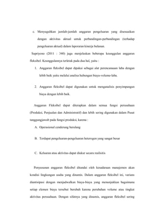 c. Menyuguhkan jumlah-jumlah anggaran pengeluaran yang disesuaikan
dengan aktivitas aktual untuk perbandingan-perbandingan (terhadap
pengeluaran aktual) dalam laporaran kinerja bulanan.
Supriyono (2011 : 340) juga menjelaskan beberapa keunggulan anggaran
fleksibel. Keunggulannya terletak pada dua hal, yaitu :
1. Anggaran fleksibel dapat dipakai sebagai alat perencanaaan laba dengan
lebih baik yaitu melalui analisa hubungan biaya-volume-laba.
2. Anggaran fleksibel dapat digunakan untuk menganalisis penyimpangan
biaya dengan lebih baik.
Anggaran Fleksibel dapat diterapkan dalam semua fungsi perusahaan
(Produksi, Penjualan dan Administratif) dan lebih sering digunakan dalam Pusat
tanggungjawab pada fungsi produksi, karena :
A. Operasional cenderung berulang
B. Terdapat pengeluaran-pengeluaran heterogen yang sangat besar
C. Keluaran atau aktivitas dapat diukur secara realisitis
Penyusunan anggaran fleksibel ditandai oleh kesadaraan manajemen akan
kondisi lingkungan usaha yang dinamis. Dalam anggaran fleksibel ini, varians
diantisipasi dengan menjadwalkan biaya-biaya yang menunjukkan bagaimana
setiap elemen biaya tersebut berubah karena perubahan volume atau tingkat
aktivitas perusahaan. Dengan sifatnya yang dinamis, anggaran fleksibel sering
 