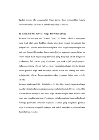 dipakai sebagai alat pengendalian biaya karena dapat menunjukkan berapa
seharusnnya biaya dikeluarkan pada berbagai tingkat aktivitas.
2.5 Dasar aktivitas, Relevant Range dan Perilaku Biaya
Menurut Prawironegoro dan Purwanti (2010 : 33) bahwa : aktivitas merupakan
suatu tolak ukur yang dijadikan standar atau dasar sebagai perencanaan dan
pengendalian., dimana perencanaan merupakan suatu fungsi manajemen pertama
kali yang harus dilaksanakan dalam suatu aktivitas usaha dan pengendalian itu
sendiri adalah tidak lanjut dari perencanaan yang fungsinya adalah mengawasi
pelaksanaan dari rencana yang diterapkan, agar tidak terjadi penyimpangan.
Sedangkan rentang relevant (relevan range) merupakan cakupan aktivitas dengan
asumsi perilaku biaya tetap dan biaya variable akurat atau rentang nilai untuk
aktivitas dari volume, dimana perusahaan akan beroperasi dalam suatu periode
tertentu
Menurut Supriyono (2011 : 408) bahwa :Perilaku biaya adalah bagaimana biaya
akan bereaksi atau berubah dengan adanya perubahan tingkat aktivitas bisnis. Bila
aktivitas bisnis meningkat atau surut, biaya tertentu mungkin akan ikut naik atau
turun atau mungkin juga tetap. Pemahaman terhadap perilaku biaya adalah kunci
beberapa pembuatan keputusan organisasi. Manajer yang mengetahui perilaku
biaya akan mampu memprediksi dengan baik apakah yang akan terjadi pada biaya
dalam berbagai kondisi.
 