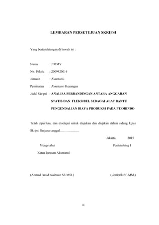 iii
LEMBARAN PERSETUJUAN SKRIPSI
Yang bertandatangan di bawah ini :
Nama : JIMMY
No. Pokok : 2009420016
Jurusan : Akuntansi
Peminatan : Akuntansi Keuangan
Judul Skripsi : ANALISA PERBANDINGAN ANTARA ANGGARAN
STATIS DAN FLEKSIBEL SEBAGAI ALAT BANTU
PENGENDALIAN BIAYA PRODUKSI PADA PT.ORINDO
Telah diperiksa, dan disetujui untuk diajukan dan diujikan dalam sidang Ujian
Skripsi Sarjana tanggal………………
Jakarta, 2015
Mengetahui Pembimbing I
Ketua Jurusan Akuntansi
(Ahmad Basid hasibuan SE.MSI.) ( Jombrik,SE.MM.)
 