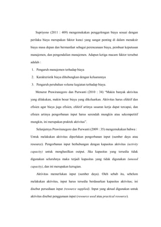 Supriyono (2011 : 409) mengemukakan penggolongan biaya sesuai dengan
perilaku biaya merupakan faktor kunci yang sangat penting di dalam menaksir
biaya masa depan dan bermanfaat sebagai perencanaan biaya, pembuat keputusan
manajemen, dan pengendalian manajemen. Adapun ketiga macam faktor tersebut
adalah :
1. Pengaruh manajemen terhadap biaya
2. Karakteristik biaya dihubungkan dengan keluarannya
3. Pengaruh perubahan volume kegiatan terhadap biaya.
Menurut Prawiranegoro dan Purwanti (2010 : 34) “Makin banyak aktivitas
yang dilakukan, makin besar biaya yang dikeluarkan. Aktivitas harus efektif dan
efisien agar biaya juga efisien, efektif artinya sasaran kerja dapat tercapai, dan
efisien artinya pengorbanan input harus serendah mungkin atau sekompetitif
mungkin, ini merupakan praktek aktivitas”.
Selanjutnya Prawiranegoro dan Purwanti (2009 : 35) mengemukakan bahwa :
Untuk melakukan aktivitas diperlukan pengorbanan input (sumber daya atau
resource). Pengorbanan input berhubungan dengan kapasitas aktivitas (activity
capacity) untuk menghasilkan output. Jika kapasitas yang tersedia tidak
digunakan seluruhnya maka terjadi kapasitas yang tidak digunakan (unused
capacity), dan ini merupakan kerugian.
Aktivitas memerlukan input (sumber daya). Oleh sebab itu, sebelum
melakukan aktivitas, input harus tersedia berdasarkan kapasitas aktivitas; ini
disebut persediaan input (resource supplied). Input yang aktual digunakan untuk
aktivitas disebut penggunaan input (resource used atau practical resource).
 