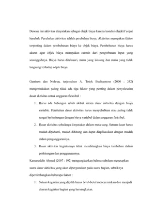 Dewasa ini aktivitas dinyatakan sebagai objek biaya karena kondisi objektif cepat
berubah. Perubahan aktivitas adalah perubahan biaya. Aktivitas merupakan faktor
terpenting dalam pembebanan biaya ke objek biaya. Pembebanan biaya harus
akurat agar objek biaya merupakan cermin dari pengorbanan input yang
sesungguhnya. Biaya harus ditelusuri, mana yang lansung dan mana yang tidak
langsung terhadap objek biaya.
Garrison dan Nohren, terjemahan A. Totok Budisantoso (2000 : 352)
mengemukakan paling tidak ada tiga faktor yang penting dalam penyelesaian
dasar aktivitas untuk anggaran fleksibel :
1. Harus ada hubungan sebab akibat antara dasar aktivitas dengan biaya
variable. Perubahan dasar aktivitas harus menyebabkan atau paling tidak
sangat berhubungan dengan biaya variabel dalam anggaran fleksibel.
2. Dasar aktivitas sebaiknya dinyatakan dalam mata uang. Satuan dasar harus
mudah dipahami, mudah dihitung dan dapat diaplikasikan dengan mudah
dalam penganggarannya.
3. Dasar aktivitas kegiatannya tidak mendatangkan biaya tambahan dalam
perhitungan dan penggunaannya.
Kamaruddin Ahmad (2007 : 192) mengungkapkan bahwa sebelum menetapkan
suatu dasar aktivitas yang akan dipergunakan pada suatu bagian, sebaiknya
dipertimbangkan beberapa faktor :
1. Satuan kegiatan yang dipilih harus betul-betul mencerminkan dan menjadi
ukuran kegiatan bagian yang bersangkutan.
 