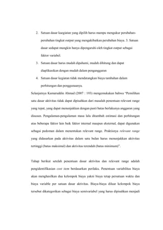 2. Satuan dasar kaegiatan yang dipilih harus mampu mengukur perubahan-
perubahan tingkat output yang mengakibatkan perubahan biaya. 3. Satuan
dasar sedapat mungkin hanya dipengaruhi oleh tingkat output sebagai
faktor variabel.
3. Satuan dasar harus mudah dipahami, mudah dihitung dan dapat
diaplikasikan dengan mudah dalam penganggaran
4. Satuan dasar kegiatan tidak mendatangkan biaya tambahan dalam
perhitungan dan penggunaanya.
Selanjutnya Kamaruddin Ahmad (2007 : 193) mengemukakan bahwa “Pemilihan
satu dasar aktivitas tidak dapat dipisahkan dari masalah penentuan relevant range
yang tepat, yang dapat menunjukkan dengan pasti batas berlakunya anggaran yang
disusun. Pengalaman-pengalaman masa lalu ditambah estimasi dan perhitungan
atas beberapa faktor lain baik faktor internal maupun eksternal, dapat digunakan
sebagai pedoman dalam menentukan relevant range. Praktisnya relevant range
yang didasarkan pada aktivitas dalam satu bulan harus menunjukkan aktivitas
tertinggi (batas maksimal) dan aktivitas terendah (batas minimum)”.
Tahap berikut setelah penentuan dasar aktivitas dan relevant range adalah
pengidentifikasian cost item berdasarkan perilaku. Penentuan variabilitas biaya
akan menghasilkan dua kelompok biaya yakni biaya tetap persatuan waktu dan
biaya variable per satuan dasar aktivitas. Biaya-biaya diluar kelompok biaya
tersebut dikategorikan sebagai biaya semivariabel yang harus dipisahkan menjadi
 