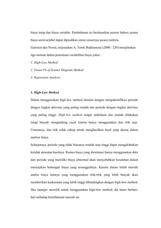 biaya tetap dan biaya variable. Pembahasan ini berdasarkan asumsi bahwa semua
biaya semivariabel dapat dipisahkan unsur-unsurnya secara realistis.
Garrison dan Noren, terjemahan A. Totok Budisantoso (2000 : 220) menjelaskan
tiga metode dalam penentuan variabilitas biaya yakni :
1. High-Law Method
2. Visual Fit of Scatter Diagram Method
3. Regression Analysis
1. High-Law Method
Dalam menggunakan high-low method dimulai dengan mengidentifikasi periode
dengan tingkat aktivitas yang paling rendah dan periode dengan tingkat aktivitas
yang paling tinggi. High-low method sangat sederhana dan mudah dilakukan
tetapi banyak mengandung cacat karena hanya menggunakan dua titik saja.
Umumnya, dua titik tidak cukup untuk menghasilkan hasil yang akurat dalam
analisis biaya.
Selanjutnya, periode yang tidak biasanya rendah atau tinggi dapat mengakibatkan
ketidak akuratan hasilnya. Rumus biaya yang diestimasi hanya menggunakan data
dari periode yang memiliki biaya abnormal akan menyebabkan kesalahan dalam
menyajikan hubungan biaya yang sesungguhnya. Karena alasan inilah metode
analisi biaya lainnya yang menggunakan titik-titik yang lebih banyak akan
memberikan keakuratan yang lebih tinggi dibandingkan dengan high-low method.
Jika manajer memilih untuk menggunakan high-low method, dia harus berhati-
hati terhadap keterbatasan metode ini.
 