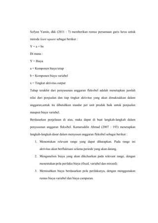 Sofyan Yamin, dkk (2011 : 7) memberikan rumus persamaan garis lurus untuk
metode least square sebagai berikut :
Y = a + bx
Di mana :
Y = Biaya
a = Komponen biaya tetap
b = Komponen biaya variabel
x = Tingkat aktivitas output
Tahap terakhir dari penyusunan anggaran fleksibel adalah menetapkan jumlah
nilai dari penjualan dan tiap tingkat aktivitas yang akan dimaksukkan dalam
anggaran,untuk itu dibutuhkan standar per unit produk baik untuk penjualan
maupun biaya variabel.
Berdasarkan penjelasan di atas, maka dapat di buat langkah-langkah dalam
penyusunan anggaran fleksibel. Kamaruddin Ahmad (2007 : 193) menetapkan
langkah-langkah dasar dalam menyusun anggaran fleksibel sebagai berikut :
1. Menentukan relevant range yang dapat diharapkan. Pada range ini
aktivitas akan berfluktuasi selama periode yang akan datang.
2. Menganalisis biaya yang akan dikeluarkan pada relevant range, dengan
menentukan pola perilaku biaya (fixed, variabel dan mixsed).
3. Memisahkan biaya berdasarkan pola perilakunya, dengan menggunakan
rumus biaya variabel dan biaya campuran.
 