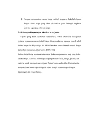 4. Dengan menggunakan rumus biaya variabel, anggaran fleksibel disusun
dengan dasar biaya yang akan dikeluarkan pada berbagai tingkatan
aktivitas sepanjang relevant range.
2.6 Hubungan Biaya dengan Aktivitas Manajemen
Seperti yang telah dijelaskan sebelumnya, dalam akuntansi manajemen,
terdapat bermacam-macam istilah biaya. Alasannya karena memang banyak sekali
istilah biaya dan biaya-biaya ini diklarifikasikan secara berbeda sesuai dengan
kebutuhan manajemen. (Supriyono, 2009 : 410)
Dalam dunia bisnis, semua aktivitas dapat diukur dengan satuan uang yang lazim
disebut biaya. Aktivitas itu merupakan pengorbanan waktu, tenaga, pikiran, dan
material untuk mencapai suatu tujuan. Tujuan bisnis adalah laba. Oleh sebab itu
setiap aktivitas harus diperhitungkan secara benefit cost ratio (perhitungan
keuntungan dan pengorbanan).
 