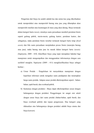 Pengertian dari biaya itu sendiri adalah kas dan setara kas yang dikorbankan
untuk memproduksi atau memperoleh barang atau jasa yang diharapkan akan
memperoleh manfaat atau keuntungan di masa yang akan datang. Biaya termasuk
dalam kategori harta (asset), misalnya suatu perusahaan membeli peralatan bisnis
seperti gedung pabrik, mesin-mesin, gedung kantor, peralatan kantor, dan
sebagainya, maka peralatan bisnis tersebut termasuk kategori harta tetap (fixed
assets) dan bila suatu perusahaan menjalankan proses bisnis (mencipta barang
atau jasa), maka barang atau jasa itu masuk dalam kategori harta (assets).
(Supriyono, 2009 : 410) .Klasifikasi biaya yang tepat merupakan hakekat bagi
manajemen untuk mengumpulkan dan menggunakan informasinya dengan cara
seefektif mungkin. Supriyono (2009 : 411) mengklasifikasikan biaya sebagai
berikut :
a) Unsur Produk : Pengelolaan ini menyediakan manajemen dengan
keperluan informasi untuk mengukur suatu pendapatan dan menetapkan
harga suatu produk. Adapun unsur produk dikelompokkan seperti : bahan-
bahan, upah buruh, dan overhead pabrik.
b) Kaitannya dengan produksi : Biaya dapat dikelompokkan sesuai dengan
hubungannya dengan produksi. Penggolongan ini sangat erat sekali
dengan unsur biaya dari suatu produk (bahan-bahan, upah buruh, dan
biaya overhead pabrik) dan tujuan pengawasan. Dua kategori yang
didasarkan atas hubungannya dengan produksi adalah biaya utama dan
biaya konversi.
 