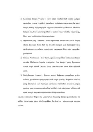 c) Kaitannya dengan Volume : Biaya akan berubah-ubah sejalan dengan
perubahan volume produksi. Memahami perilakunya merupakan hal yang
sangat penting bagi penyiapan anggaran dan analisa pelaksanaan. Menurut
kategori ini, biaya dikelompokkan ke dalam biaya variable, biaya tetap,
biaya semi variable atau biaya penutupan.
d) Depatemen yang Dibebani : Suatu departemen adalah suatu divisi fungsi
utama dari suatu bisnis baik itu produksi maupun jasa. Penetapan biaya
perdepartemen membantu manajemen mengawasi biaya dan mengukur
pendapatan.
e) Periode Pembebanan : Cost dapat juga dikelompokkan berdasarkan kapan
mereka dibebankan kepada pendapatan. Dua kategori yang digunakan
adalah biaya produk (product cost), dan biaya atas dasar waktu (period
cost).
f) Pertimbangan ekonomi : Karena sumber kekayaan perusahaan sering
terbatas, perencanaan yang tepat adalah sangat penting. Biaya dan manfaat
yang diharapkan dari berbagai keputusan melibatkan investasi jangka
panjang yang seharusnya dianalisa hati-hati oleh manajemen sehingga di
kenal adanya biaya kesempatan untuk setiap keputusan.
Dalam penyusunan skripsi ini, yang terkait langsung dengan pembahasan ini
adalah biaya-biaya yang dikelompokkan berdasarkan hubungannya dengan
volume.
 