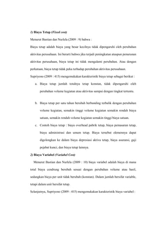 1) Biaya Tetap (Fixed cost)
Menurut Bastian dan Nurlela (2009 : 9) bahwa :
Biaya tetap adalah biaya yang besar kecilnya tidak dipengaruhi oleh perubahan
aktivitas perusahaan. Ini berarti bahwa jika terjadi peningkatan ataupun penurunan
aktivitas perusahaan, biaya tetap ini tidak mengalami perubahan. Atau dengan
perkataan, biaya tetap tidak peka terhadap perubahan aktivitas perusahaan.
Supriyono (2009 : 415) mengemukakan karakteristik biaya tetap sebagai berikut :
a. Biaya tetap jumlah totalnya tetap konstan, tidak dipengaruhi oleh
perubahan volume kegiatan atau aktivitas sampai dengan tingkat tertentu.
b. Biaya tetap per satu tahun berubah berbanding terbalik dengan perubahan
volume kegiatan, semakin tinggi volume kegiatan semakin rendah biaya
satuan, semakin rendah volume kegiatan semakin tinggi biaya satuan.
c. Contoh biaya tetap : biaya overhead pabrik tetap, biaya pemasaran tetap,
biaya administrasi dan umum tetap. Biaya tersebut elemennya dapat
digolongkan ke dalam biaya depresiasi aktiva tetap, biaya asuransi, gaji
pejabat kunci, dan biaya tetap lainnya.
2) Biaya Variabel (Variabel Cost)
Menurut Bastian dan Nurlela (2009 : 10) biaya variabel adalah biaya di mana
total biaya cendrung berubah sesuai dengan perubahan volume atau hasil,
sedangkan biaya per unit tidak berubah (konstan). Dalam jumlah bersifat variable,
tetapi dalam unit bersifat tetap.
Selanjutnya, Supriyono (2009 : 415) mengemukakan karakteristik biaya variabel :
 