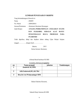 iv
LEMBAR PENGESAHAN SKRIPSI
Yang bertandatangan di bawah ini :
Nama : JIMMY
No. Pokok : 2009420016
Jurusan/Peminatan : Akuntansi/Akuntansi Keuangan
Judul Skripsi : ANALISA PERBANDINGAN ANGGARAN STATIS
DAN FLEKSIBEL SEBAGAI ALAT BANTU
PENGENDALIAN BIAYA PRODUKSI PADA
PT.ORINDO
Telah diperiksa, dikaji dan diujikan dalam sidang Ujian Skripsi Sarjana
tanggal……………dengan hasil………………
Jakarta, 2015
Ketua Jurusan Akuntansi,
(Ahmad Basid hasibuan SE.MSI
PANITIA PENGUJI SKRIPSI
no Nama penguji jabatan Tandatangan
1 Jombrik SE,MM.
2 Atik Isniawati,SE,AK Msi
3 Dra.Sri Ari Wahyuningsi MM
Dekan Fakultas Ekonomi,
Sukardi Harjo Sentono,SE.MM
 