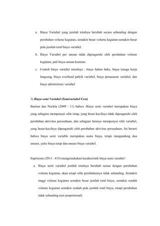a. Biaya Variabel yang jumlah totalnya berubah secara sebanding dengan
perubahan volume kegiatan, semakin besar volume kegiatan semakin besar
pula jumlah total biaya variabel.
b. Biaya Variabel per satuan tidak dipengaruhi oleh perubahan volume
kegiatan, jadi biaya satuan konstan.
c. Contoh biaya variabel misalnya : biaya bahan baku, biaya tenaga kerja
langsung, biaya overhead pabrik variabel, biaya pemasaran variabel, dan
biaya administrasi variabel.
3) Biaya semi Variabel (Semivariabel Cost)
Bastian dan Nurlela (2009 : 11) bahwa :Biaya semi variabel merupakan biaya
yang sebagian mempunyai sifat tetap, yang besar-kecilnya tidak dipengaruhi oleh
perubahan aktivitas perusahaan, dan sebagian lainnya mempunyai sifat variabel,
yang besar-kecilnya dipengaruhi oleh perubahan aktivitas perusahaan. Ini berarti
bahwa biaya semi variable merupakan suatu biaya, tetapi mangandung dua
unsure, yaitu biaya tetap dan unsure biaya variabel.
Supriyono (2011 : 415) mengemukakan karakteristik biaya semi variabel :
a. Biaya semi variabel jumlah totalnya berubah sesuai dengan perubahan
volume kegiatan, akan tetapi sifat perubahannya tidak sebanding. Semakin
tinggi volume kegiatan semakin besar jumlah total biaya, semakin rendah
volume kegiatan semakin rendah pula jumlah total biaya, tetapi perubahan
tidak sebanding (not proportional)
 