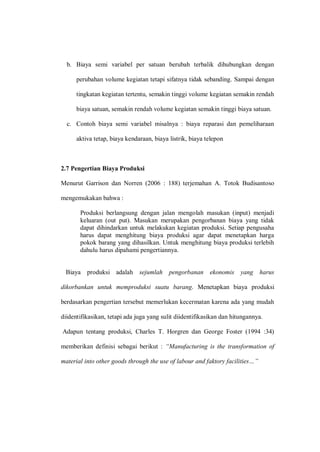 b. Biaya semi variabel per satuan berubah terbalik dihubungkan dengan
perubahan volume kegiatan tetapi sifatnya tidak sebanding. Sampai dengan
tingkatan kegiatan tertentu, semakin tinggi volume kegiatan semakin rendah
biaya satuan, semakin rendah volume kegiatan semakin tinggi biaya satuan.
c. Contoh biaya semi variabel misalnya : biaya reparasi dan pemeliharaan
aktiva tetap, biaya kendaraan, biaya listrik, biaya telepon
2.7 Pengertian Biaya Produksi
Menurut Garrison dan Norren (2006 : 188) terjemahan A. Totok Budisantoso
mengemukakan bahwa :
Produksi berlangsung dengan jalan mengolah masukan (input) menjadi
keluaran (out put). Masukan merupakan pengorbanan biaya yang tidak
dapat dihindarkan untuk melakukan kegiatan produksi. Setiap pengusaha
harus dapat menghitung biaya produksi agar dapat menetapkan harga
pokok barang yang dihasilkan. Untuk menghitung biaya produksi terlebih
dahulu harus dipahami pengertiannya.
Biaya produksi adalah sejumlah pengorbanan ekonomis yang harus
dikorbankan untuk memproduksi suatu barang. Menetapkan biaya produksi
berdasarkan pengertian tersebut memerlukan kecermatan karena ada yang mudah
diidentifikasikan, tetapi ada juga yang sulit diidentifikasikan dan hitungannya.
Adapun tentang produksi, Charles T. Horgren dan George Foster (1994 :34)
memberikan definisi sebagai berikut : “Manufacturing is the transformation of
material into other goods through the use of labour and faktory facilities…”
 