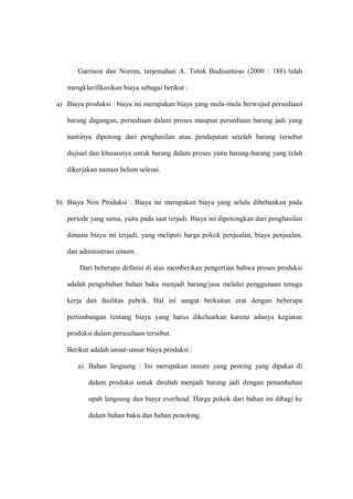 Garrison dan Norren, terjemahan A. Totok Budisantoso (2000 : 188) telah
mengklarifikasikan biaya sebagai berikut :
a) Biaya produksi : biaya ini merupakan biaya yang mula-mula berwujud persediaan
barang dagangan, persediaan dalam proses maupun persediaan barang jadi yang
nantinya dipotong dari penghasilan atau pendapatan setelah barang tersebut
dujiual dan khususnya untuk barang dalam proses yaitu barang-barang yang telah
dikerjakan namun belum selesai.
b) Biaya Non Produksi : Biaya ini merupakan biaya yang selalu dibebankan pada
periode yang sama, yaitu pada saat terjadi. Biaya ini dipotongkan dari penghasilan
dimana biaya ini terjadi, yang meliputi harga pokok penjualan, biaya penjualan,
dan administrasi umum.
Dari beberapa definisi di atas memberikan pengertian bahwa proses produksi
adalah pengubahan bahan baku menjadi barang/jasa melalui penggunaan tenaga
kerja dan fasilitas pabrik. Hal ini sangat berkaitan erat dengan beberapa
pertimbangan tentang biaya yang harus dikeluarkan karena adanya kegiatan
produksi dalam perusahaan tersebut.
Berikut adalah unsur-unsur biaya produksi :
a) Bahan langsung : Ini merupakan unsure yang penting yang dipakai di
dalam produksi untuk dirubah menjadi barang jadi dengan penambahan
upah langsung dan biaya overhead. Harga pokok dari bahan ini dibagi ke
dalam bahan baku dan bahan penolong.
 