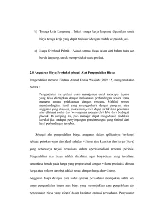 b) Tenaga kerja Langsung : Istilah tenaga kerja langsung digunakan untuk
biaya tenaga kerja yang dapat ditelusuri dengan mudah ke produk jadi.
c) Biaya Overhead Pabrik : Adalah semua biaya selain dari bahan baku dan
buruh langsung, untuk memproduksi suatu produk.
2.8 Anggaran Biaya Produksi sebagai Alat Pengendalian Biaya
Pengendalian menurut Firdaus Ahmad Dunia Wasilah (2009 : 5) mengemukakan
bahwa :
Pengendalian merupakan usaha manajemen untuk mencapai tujuan
yang telah diterapkan dengan melakukan perbandingan secara terus
menerus antara pelaksanaan dengan rencana. Melalui proses
membandingkan hasil yang sesungguhnya dengan program atau
anggaran yang disusun, maka manajemen dapat melakukan penilaian
atas efisiensi usaha dan kemampuan memperoleh laba dari berbagai
produk. Di samping itu, para manajer dapat mengadakan tindakan
koreksi jika terdapat penyimpangan-penyimpangan yang timbul dari
hasil perbandingan tersebut.
Sebagai alat pengendalian biaya, anggaran dalam aplikasinya berfungsi
sebagai patokan wajar dan ideal terhadap volume atau kuantitas dan harga (biaya)
yang seharusnya terjadi terealisasi dalam operasionalisasi rencana periodic.
Pengendalian atas biaya adalah diarahkan agar biaya-biaya yang terealisasi
senantiasa berada pada harga yang proporsional dengan volume produksi, dimana
harga atau volume tersebut adalah sesuai dengan harga dan volume.
Anggaran biaya ditinjau dari sudut operasi perusahaan merupakan salah satu
unsur pengendalian intern atas biaya yang menunjukkan cara pengelolaan dan
penggunaan biaya yang efektif dalam kegiatan operasi perusahaan. Penyusunan
 