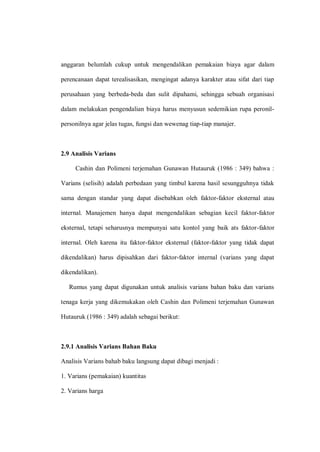 anggaran belumlah cukup untuk mengendalikan pemakaian biaya agar dalam
perencanaan dapat terealisasikan, mengingat adanya karakter atau sifat dari tiap
perusahaan yang berbeda-beda dan sulit dipahami, sehingga sebuah organisasi
dalam melakukan pengendalian biaya harus menyusun sedemikian rupa peronil-
personilnya agar jelas tugas, fungsi dan wewenag tiap-tiap manajer.
2.9 Analisis Varians
Cashin dan Polimeni terjemahan Gunawan Hutauruk (1986 : 349) bahwa :
Varians (selisih) adalah perbedaan yang timbul karena hasil sesungguhnya tidak
sama dengan standar yang dapat disebabkan oleh faktor-faktor eksternal atau
internal. Manajemen hanya dapat mengendalikan sebagian kecil faktor-faktor
eksternal, tetapi seharusnya mempunyai satu kontol yang baik ats faktor-faktor
internal. Oleh karena itu faktor-faktor eksternal (faktor-faktor yang tidak dapat
dikendalikan) harus dipisahkan dari faktor-faktor internal (varians yang dapat
dikendalikan).
Rumus yang dapat digunakan untuk analisis varians bahan baku dan varians
tenaga kerja yang dikemukakan oleh Cashin dan Polimeni terjemahan Gunawan
Hutauruk (1986 : 349) adalah sebagai berikut:
2.9.1 Analisis Varians Bahan Baku
Analisis Varians bahab baku langsung dapat dibagi menjadi :
1. Varians (pemakaian) kuantitas
2. Varians harga
 