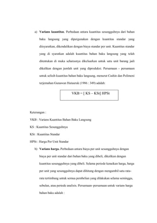 a) Varians kuantitas. Perbedaan antara kuantitas sesungguhnya dari bahan
baku langsung yang dipergunakan dengan kuantitas standar yang
diisyaratkan, dikendalikan dengan biaya standar per unit. Kuantitas standar
yang di syaratkan adalah kuantitas bahan baku langsung yang telah
ditentukan di muka seharusnya dikeluarkan untuk satu unit barang jadi
dikalikan dengan jumlah unit yang diproduksi. Persamaan - persamaan
untuk selisih kuantitas bahan baku langsung, menurut Cashin dan Polimeni
terjemahan Gunawan Hutauruk (1986 : 349) adalah:
Keterangan :
VKB : Varians Kuantitas Bahan Baku Langsung
KS : Kuantitas Sesungguhnya
KSt : Kuantitas Standar
HPSt : Harga Per Unit Standar
b) Varians harga. Perbedaan antara biaya per unit sesungguhnya dengan
biaya per unit standar dari bahan baku yang dibeli, dikalikan dengan
kuantitas sesungguhnya yang dibeli. Selama periode kenaikan harga, harga
per unit yang sesungguhnya dapat dihitung dengan mengambil satu rata-
rata tertimbang untuk semua pembelian yang dilakukan selama seminggu,
sebulan, atau periode analisis. Persamaan–persamaan untuk varians harga
bahan baku adalah :
VKB = [ KS – KSt] HPSt
 