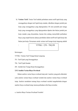 b) Varians Tarif. Varian Tarif adalah perbedaan antara tariff upah kerja yang
sesungguhnya dengan tarif upah kerja standar, dikalikan dengan jumlah jam
kerja yang sesungguhnya yang dipergunakan. Di sisni jumalah jam tenaga
kerja yang sesungguhnya yang dipergunakan dipakai dan bukan jumlah jam
kerja standar yang disyaratkan, karena kita sedang menyelidiki perbedaan
biaya yang terjadi karena adanya perubahan dalam tariff-tarif upah kerja dan
bukan jam kerja. Persamaan untuk varians tarif tenaga kerja langsung adalah
:
Keterangan :
VTTKL: Varians Tarif Tenaga Kerja Langsung
TS : Tarif Upah yang Sesungguhnya
TSt : Tarif Upah Standar
JJS : Jumlah Jam Tenaga Kerja Sesungguhnya
2.9.3 Analisis Varian Biaya Overhead
Dalam analisis varian biaya overhead tetap ada 2 analisis yang perlu diketahui
yaitu analisis varians biaya overhead variabel dan analisis varians biaya overhead
tetap. Analisis mendalam tentang biaya overhead variabel sangatberbeda dengan
analisis biaya overhead tetap, karena perbedaan sifat biaya tersebut.
a. Analisis Biaya Varians Overhead Variabel
VTTKL = [TS – TSt] JJS
 