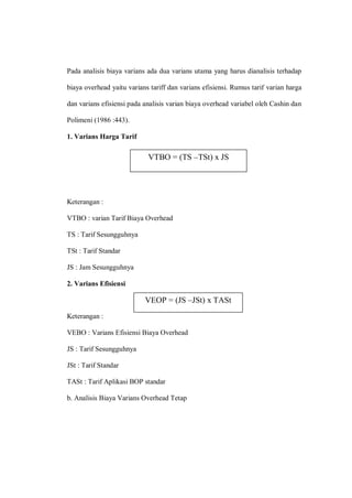 Pada analisis biaya varians ada dua varians utama yang harus dianalisis terhadap
biaya overhead yaitu varians tariff dan varians efisiensi. Rumus tarif varian harga
dan varians efisiensi pada analisis varian biaya overhead variabel oleh Cashin dan
Polimeni (1986 :443).
1. Varians Harga Tarif
Keterangan :
VTBO : varian Tarif Biaya Overhead
TS : Tarif Sesungguhnya
TSt : Tarif Standar
JS : Jam Sesungguhnya
2. Varians Efisiensi
Keterangan :
VEBO : Varians Efisiensi Biaya Overhead
JS : Tarif Sesungguhnya
JSt : Tarif Standar
TASt : Tarif Aplikasi BOP standar
b. Analisis Biaya Varians Overhead Tetap
VTBO = (TS –TSt) x JS
VEOP = (JS –JSt) x TASt
 